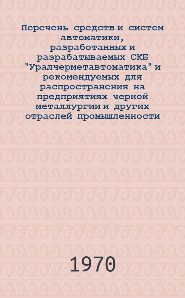 Перечень средств и систем автоматики, разработанных и разрабатываемых СКБ ["Уралчерметавтоматика" и рекомендуемых для распространения на предприятиях черной металлургии и других отраслей промышленности (по состоянию на 1 августа 1970 года)]