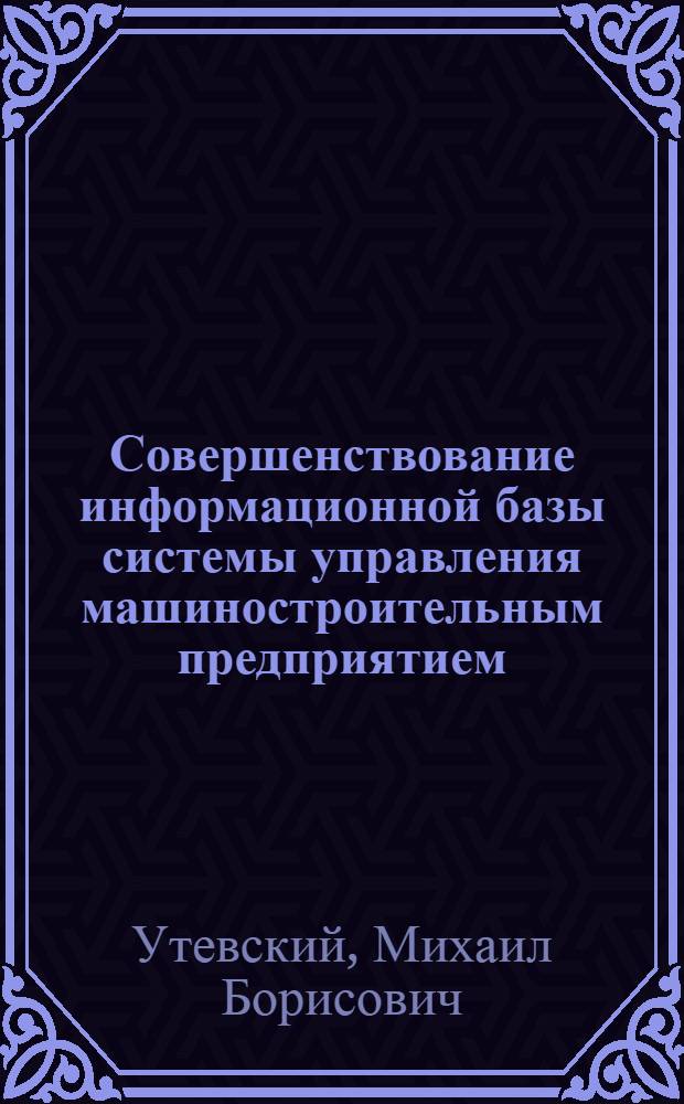 Совершенствование информационной базы системы управления машиностроительным предприятием : (На примерах создания АСУ для приборостроит. и машиностроит. предприятий) : Автореф. дис. на соиск. учен. степени канд. экон. наук : (08.00.05)
