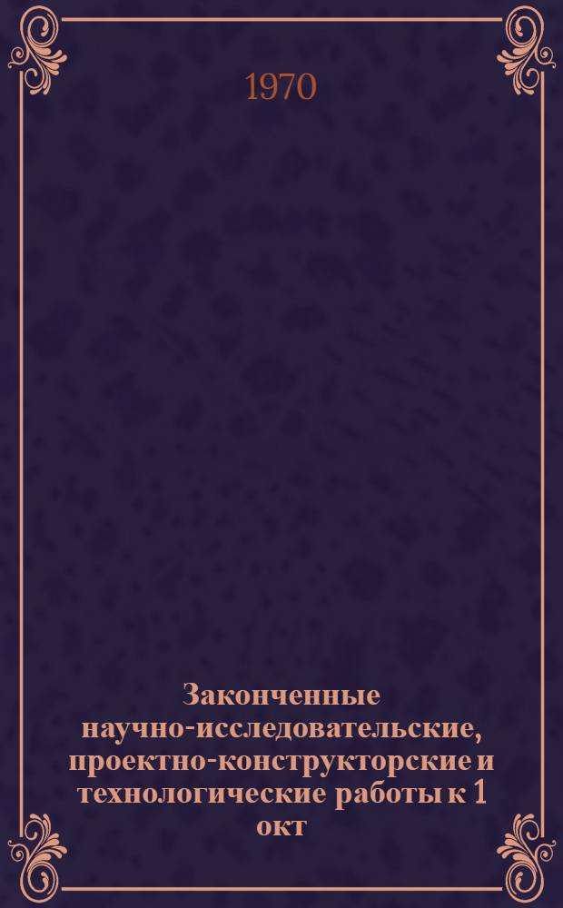 Законченные научно-исследовательские, проектно-конструкторские и технологические работы [к 1 окт. 1970 г.] : Сборник рефератов
