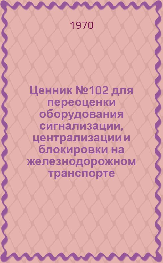 Ценник № 102 для переоценки оборудования сигнализации, централизации и блокировки на железнодорожном транспорте : По состоянию на 1 янв. 1972 г