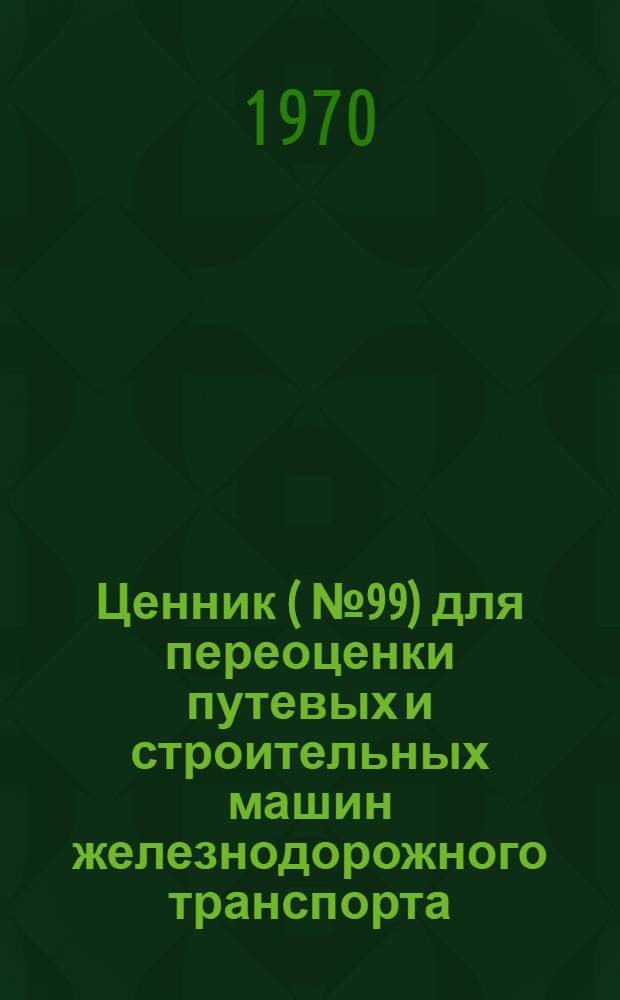 Ценник (№ 99) для переоценки путевых и строительных машин железнодорожного транспорта : По состоянию на 1 янв. 1972 г