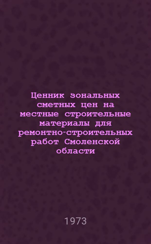 Ценник зональных сметных цен на местные строительные материалы для ремонтно-строительных работ Смоленской области : Утв. 23/VI 1973 г