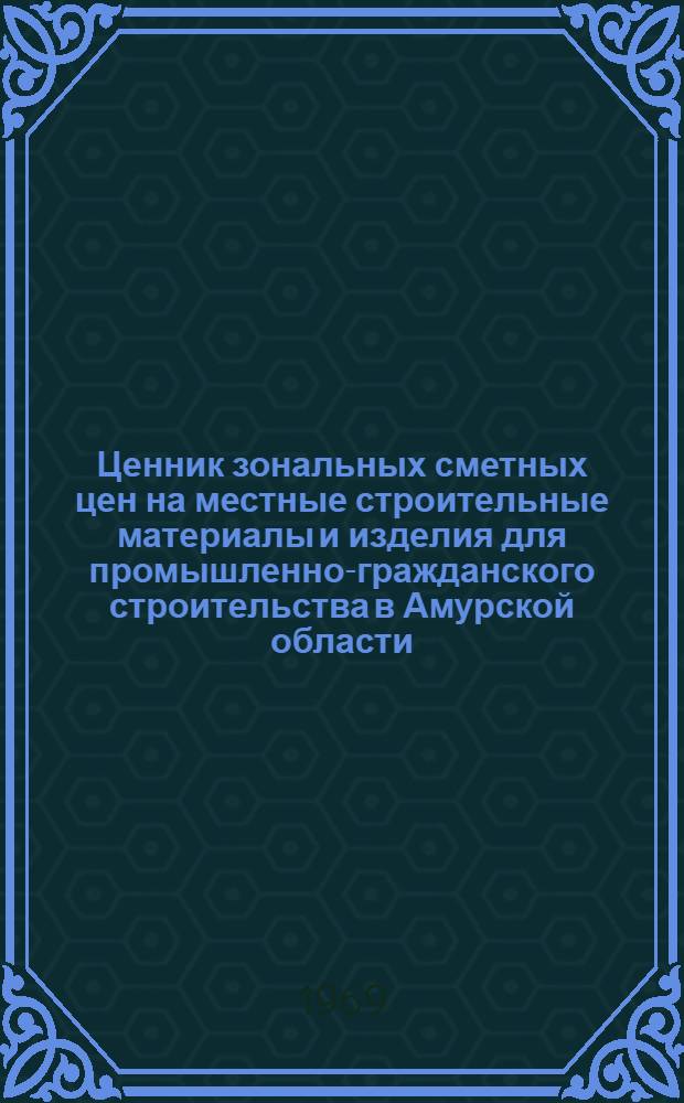 Ценник зональных сметных цен на местные строительные материалы и изделия для промышленно-гражданского строительства в Амурской области : Утв. 10/IV 1968 г. с введ. в действие с 1/I 1969 г