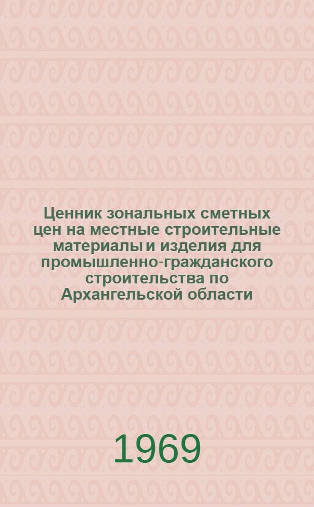 Ценник зональных сметных цен на местные строительные материалы и изделия для промышленно-гражданского строительства по Архангельской области : Утв. 4/XII 1968 г. с введ. в действие с 1 янв. 1969 г