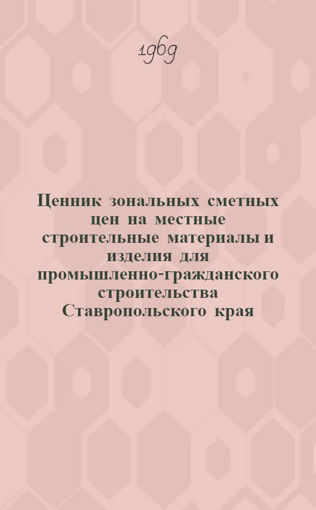 Ценник зональных сметных цен на местные строительные материалы и изделия для промышленно-гражданского строительства Ставропольского края : Утв. 26/IV 1969 г. с введением в действие с 1/I 1969 г.