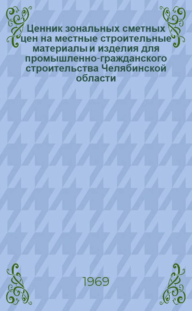 Ценник зональных сметных цен на местные строительные материалы и изделия для промышленно-гражданского строительства Челябинской области : Утв. Челяб. Облисполкомом 2/VII 1968 г. с введ. в действие с 1/I 1969 г.