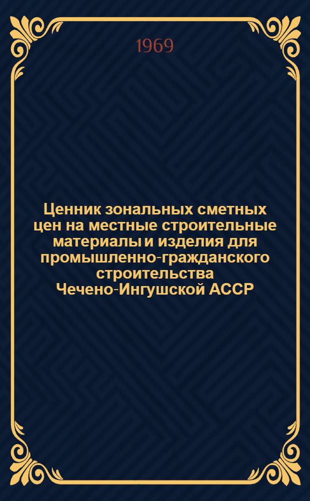 Ценник зональных сметных цен на местные строительные материалы и изделия для промышленно-гражданского строительства Чечено-Ингушской АССР : Утв. 27/VII 1968 г. : Ввод в действие с 1 янв. 1969 г