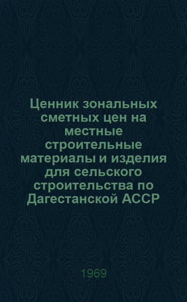 Ценник зональных сметных цен на местные строительные материалы и изделия для сельского строительства по Дагестанской АССР : Утв. 31/V 1968 г. с введ. в действие с 1/I 1969 г