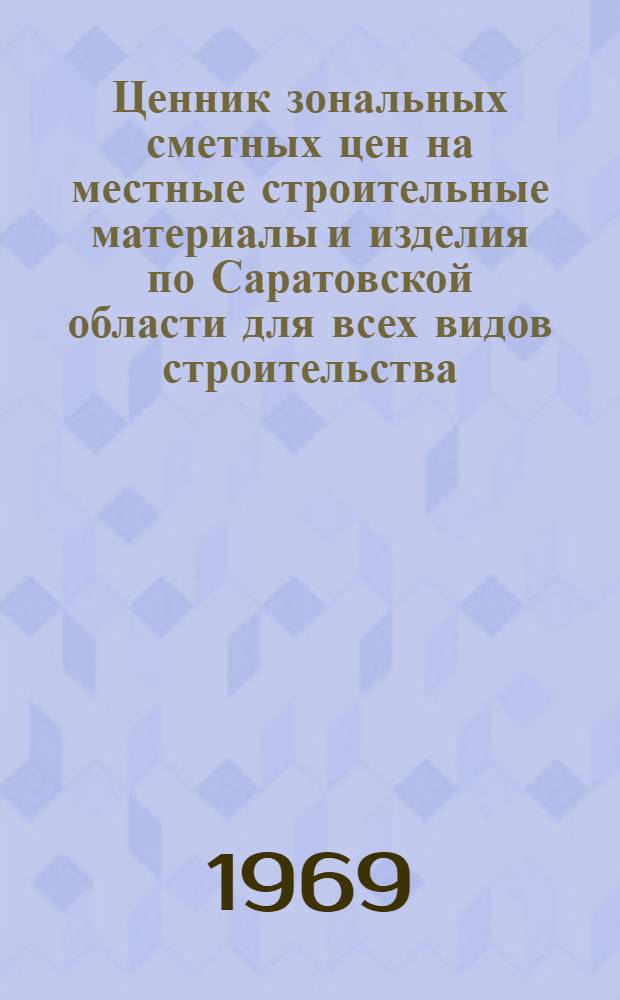 Ценник зональных сметных цен на местные строительные материалы и изделия по Саратовской области для всех видов строительства, осуществляемого организациями Министерства сельского строительства РСФСР, а также сельскохозяйственного и гражданского строительства, осуществляемого организациями всех Министерств и ведомств : Утв. 30/IV 1968 г. для применения с 1 января 1969 г