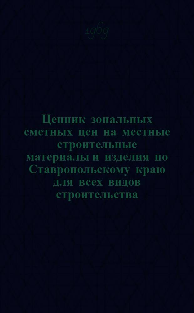 Ценник зональных сметных цен на местные строительные материалы и изделия по Ставропольскому краю для всех видов строительства, осуществляемого организациями Министерства сельского строительства РСФСР, а также сельскохозяйственного и гражданского строительства, осуществляемого организациями всех других министерств и ведомств : Утв. 26/IV 1968 г. с введением в действие с 1/I 1969 г.