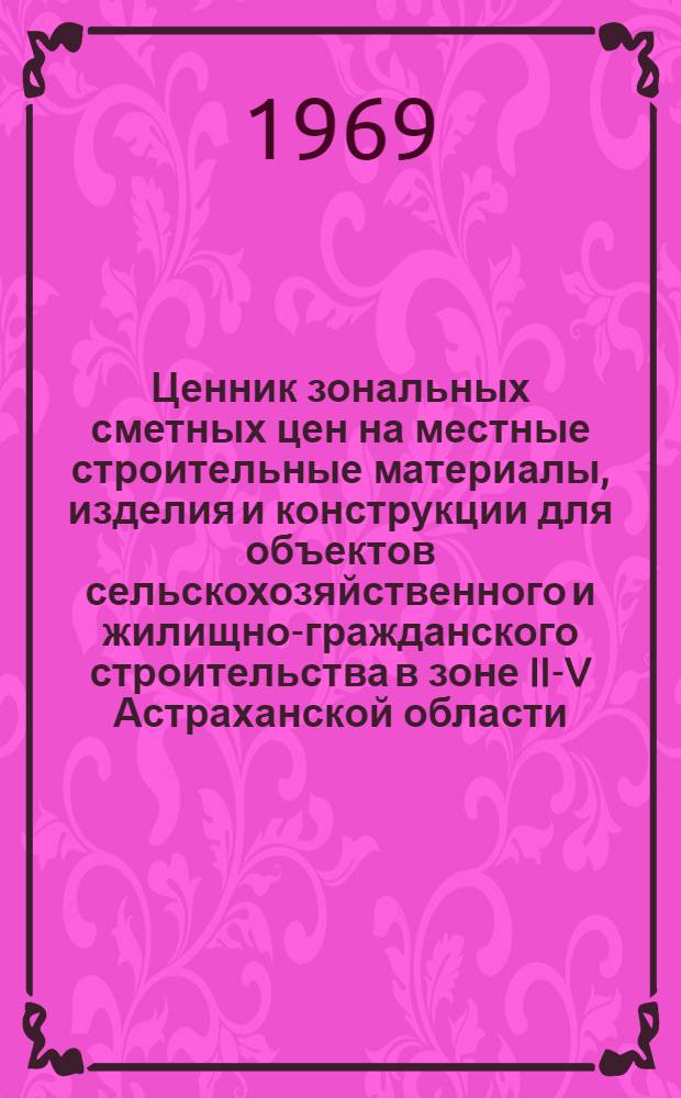 Ценник зональных сметных цен на местные строительные материалы, изделия и конструкции для объектов сельскохозяйственного и жилищно-гражданского строительства в зоне II-V Астраханской области : Утв. 5/VI 1968 г. с введением в действие с 1 янв. 1969 г