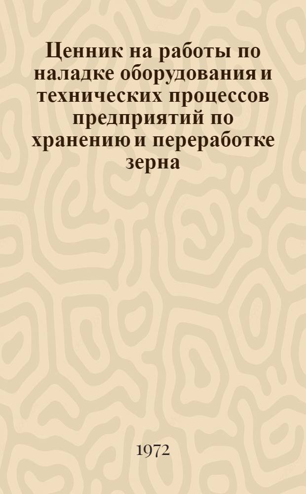 Ценник на работы по наладке оборудования и технических процессов предприятий по хранению и переработке зерна : Утв. 2/III 1972 г. для применения с 1/IV 1972 г.