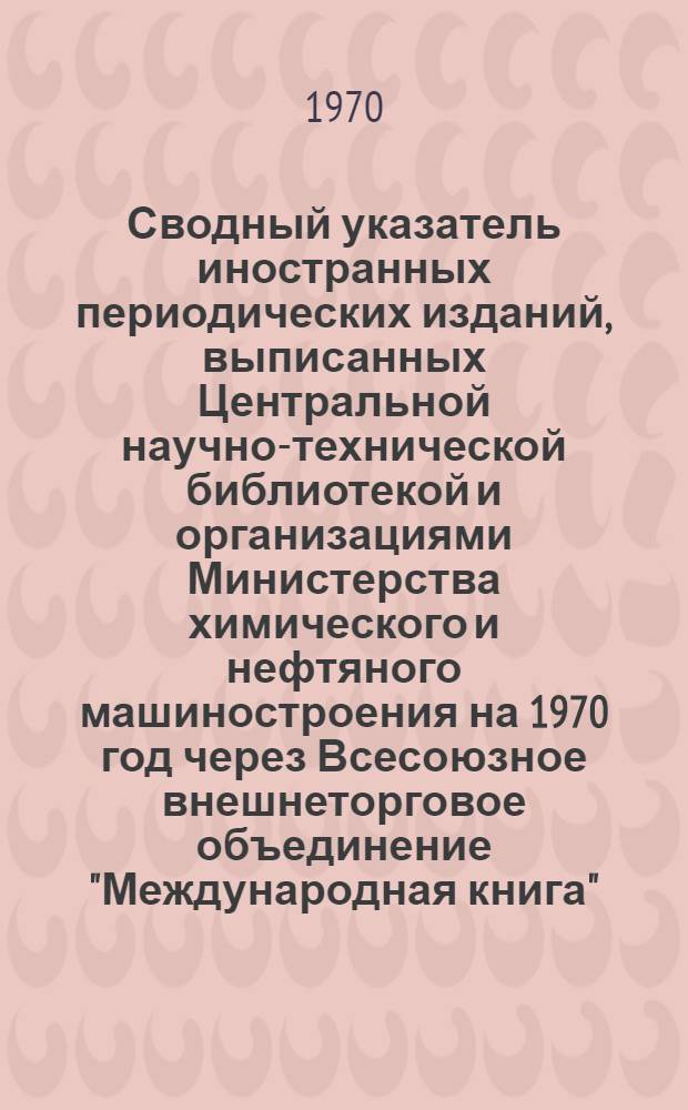 Сводный указатель иностранных периодических изданий, выписанных Центральной научно-технической библиотекой и организациями Министерства химического и нефтяного машиностроения на 1970 год через Всесоюзное внешнеторговое объединение "Международная книга"