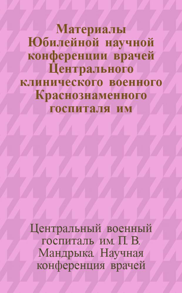 Материалы Юбилейной научной конференции врачей Центрального клинического военного Краснознаменного госпиталя им. П.В. Мандрыка