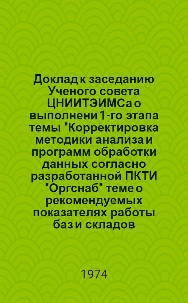 Доклад к заседанию Ученого совета ЦНИИТЭИМСа о выполнени 1-го этапа темы "Корректировка методики анализа и программ обработки данных согласно разработанной ПКТИ "Оргснаб" теме о рекомендуемых показателях работы баз и складов; сбор исходной информации". Тема 1.А1. 02. 74, Автоматизация анализа производственной деятельности складского хозяйства Госснаба СССР