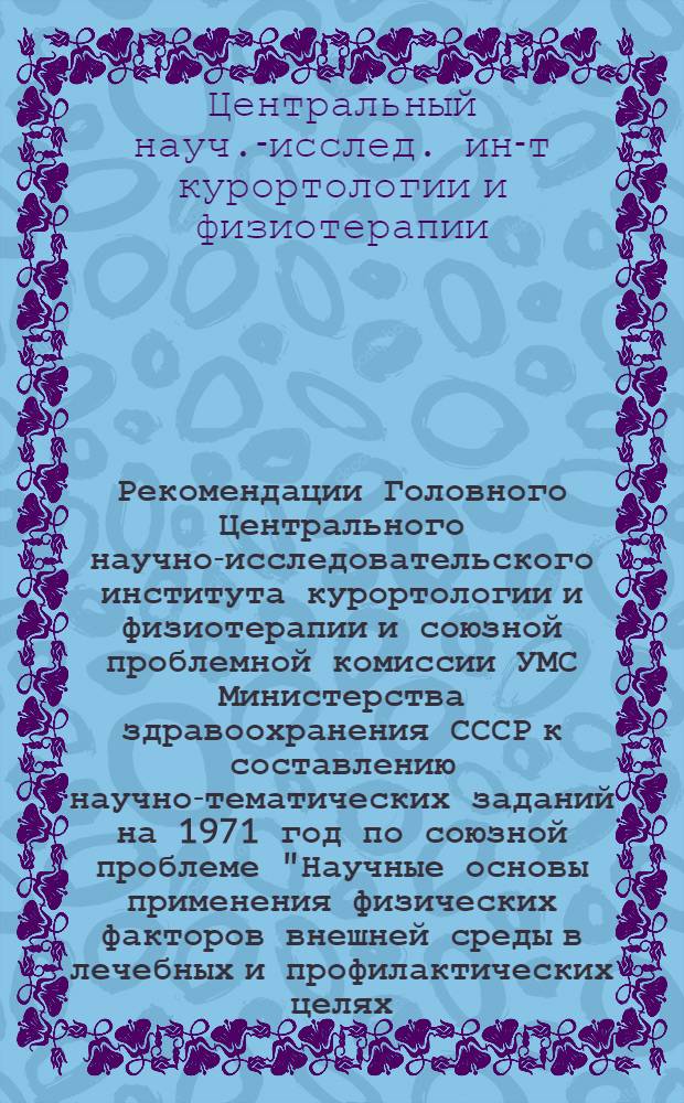Рекомендации Головного Центрального научно-исследовательского института курортологии и физиотерапии и союзной проблемной комиссии УМС Министерства здравоохранения СССР к составлению научно-тематических заданий на 1971 год по союзной проблеме "Научные основы применения физических факторов внешней среды в лечебных и профилактических целях (физиотерапия и курортология)"