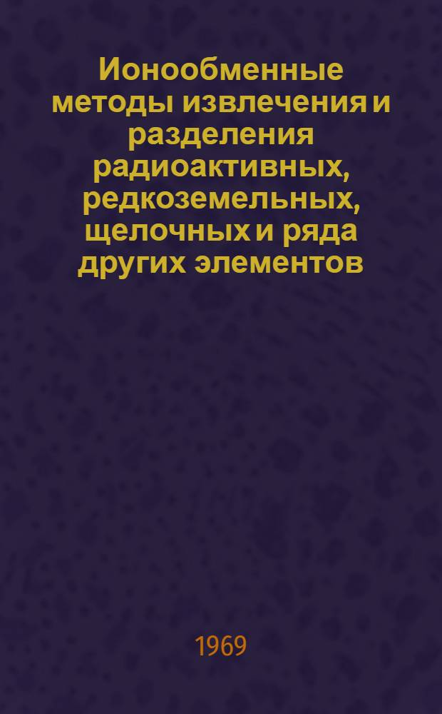 Ионообменные методы извлечения и разделения радиоактивных, редкоземельных, щелочных и ряда других элементов : (Обзор работ, опубликованных в Советском Союза и зарубежных странах за период 1967-1969 гг.)