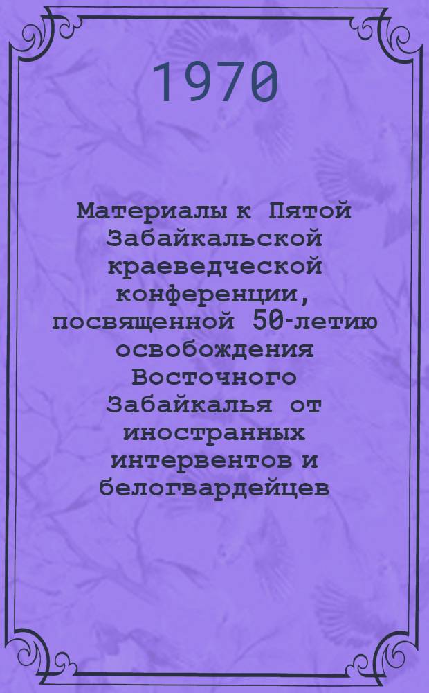 [Материалы к Пятой Забайкальской краеведческой конференции, посвященной 50-летию освобождения Восточного Забайкалья от иностранных интервентов и белогвардейцев