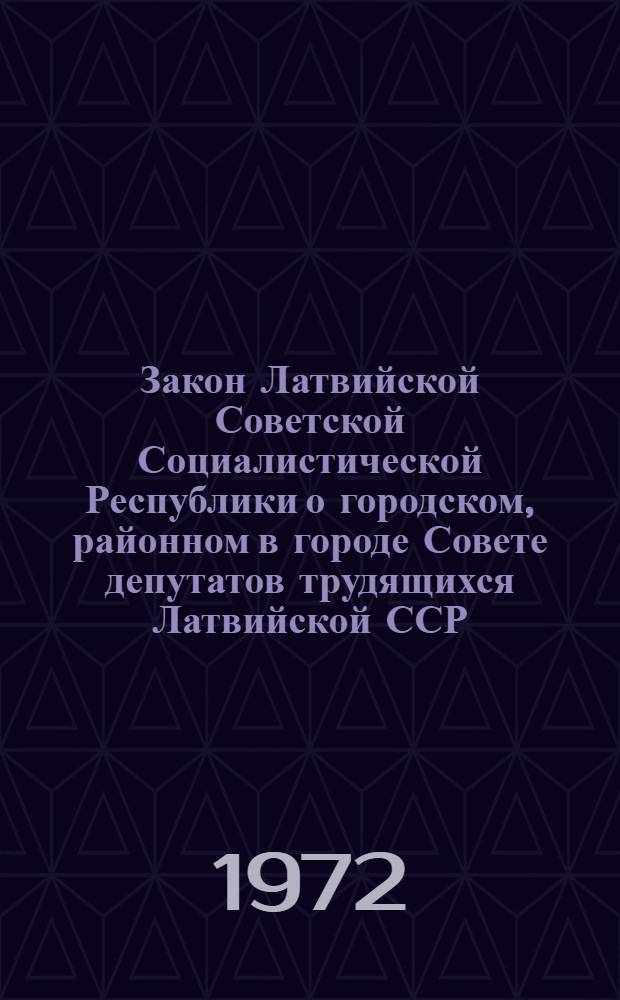 Закон Латвийской Советской Социалистической Республики о городском, районном в городе Совете депутатов трудящихся Латвийской ССР : Принят на второй сессии Верховного Совета Латв. ССР восьмого созыва 16 дек. 1971 г