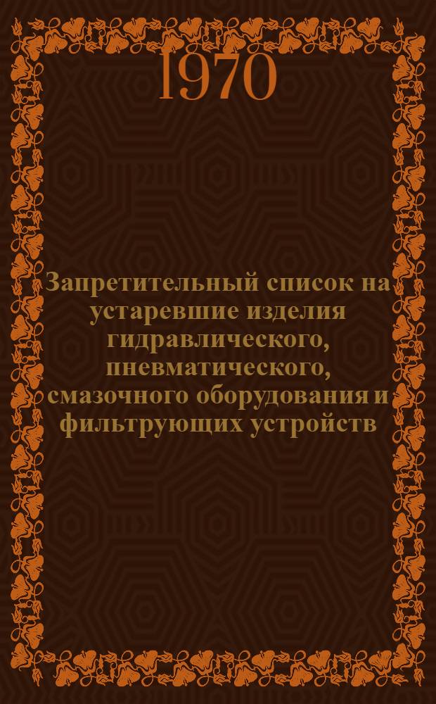 Запретительный список на устаревшие изделия гидравлического, пневматического, смазочного оборудования и фильтрующих устройств, подлежащих снятию с производства в 1970 и 1971 гг., и информационный материал о новых изделиях гидравлического, пневматического, смазочного оборудования и фильтрующих устройств, принятых госкомиссиями и выпущенных первыми сериями в 1966-1969 гг.