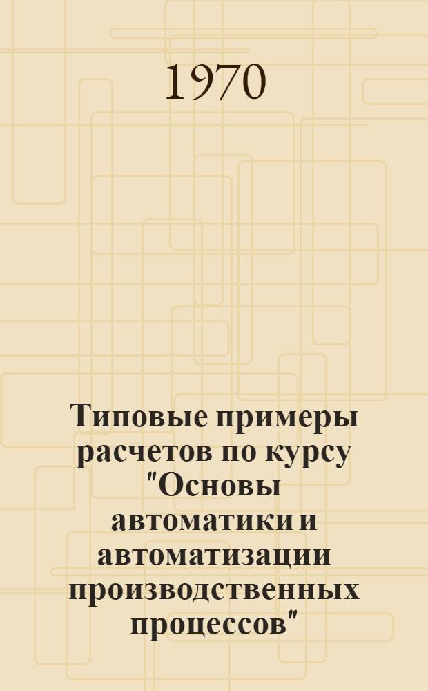 Типовые примеры расчетов по курсу "Основы автоматики и автоматизации производственных процессов" : Для слушателей 5 фак