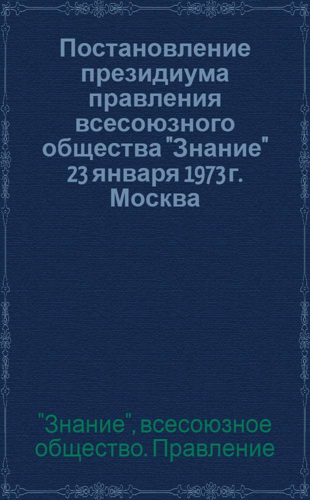 Постановление президиума правления всесоюзного общества "Знание" 23 января 1973 г. Москва. (Протокол № 1). О задачах организаций всесоюзного общества "Знание" в связи с постановлением ЦК КПСС, Совета Министров СССР, ВЦСПС и ЦК ВЛКСМ "О развертывании Всесоюзного социалистического соревнования работников промышленности, строительства и транспорта за досрочное выполнение народнохозяйственного плана на 1973 год"