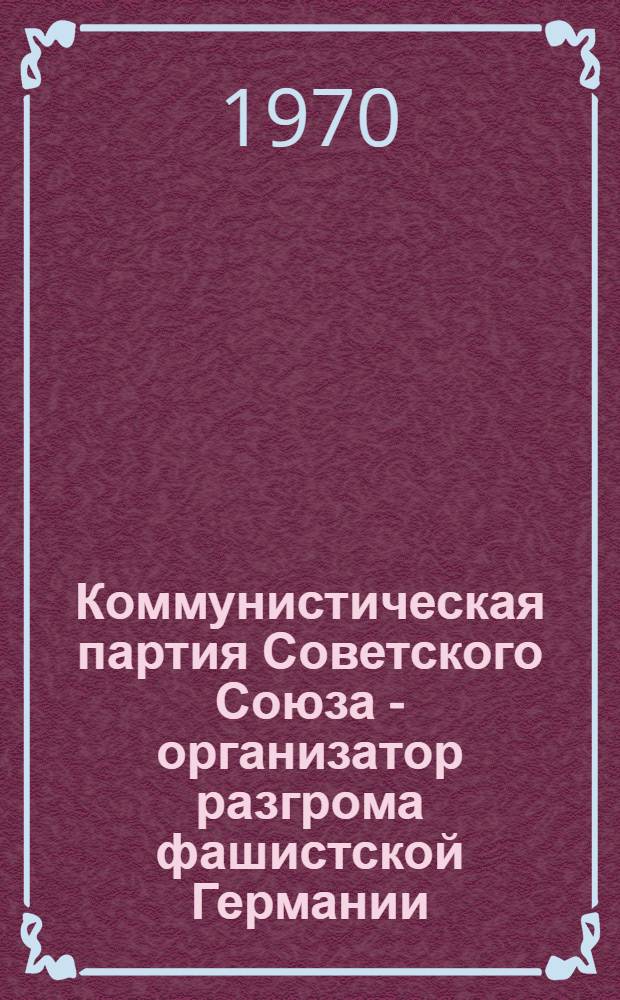 Коммунистическая партия Советского Союза - организатор разгрома фашистской Германии