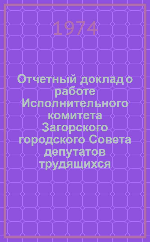 Отчетный доклад о работе Исполнительного комитета Загорского городского Совета депутатов трудящихся... ... в 1974 году