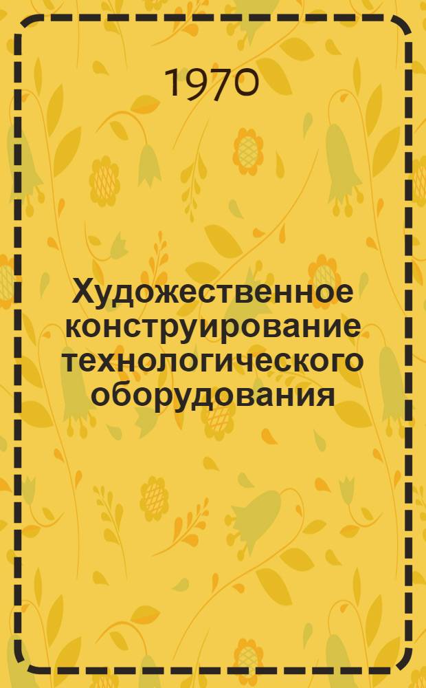 Художественное конструирование технологического оборудования : Материалы Первой отраслевой науч.-техн. конференции по худож. конструированию (10-11 июля 1969 г.)