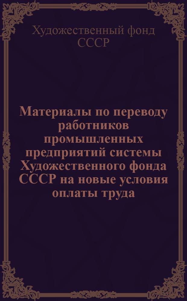 Материалы по переводу работников промышленных предприятий системы Художественного фонда СССР на новые условия оплаты труда, установленные Постановлением ЦК КПСС, Совета Министров СССР и ВЦСПС от 12 декабря 1972 г. № 842