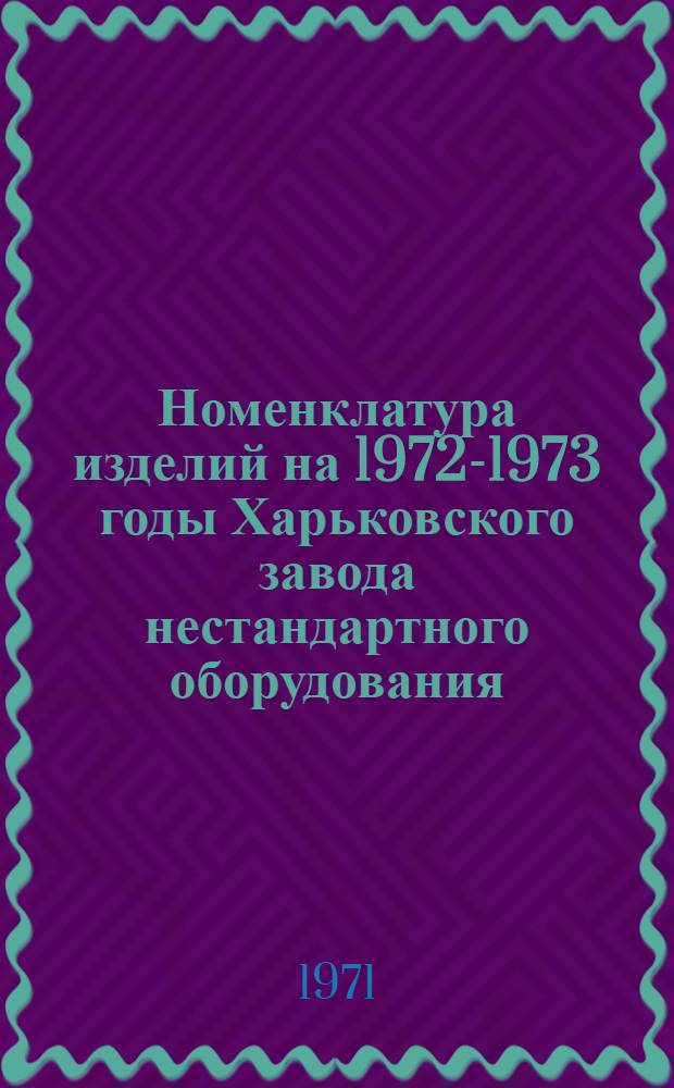 Номенклатура изделий на 1972-1973 годы Харьковского завода нестандартного оборудования