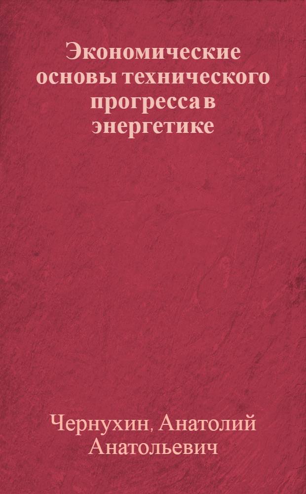 Экономические основы технического прогресса в энергетике : Лекция по курсу "Экономика энергетики СССР" для слушателей фак. повышения квалификации инженеров - руководящих работников и специалистов МЭиЭ, студентов энергет. фак. и энергет. специальности инж.-экон. фак