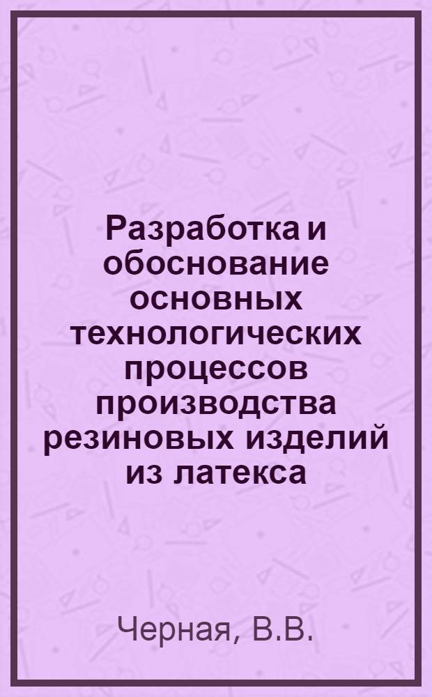 Разработка и обоснование основных технологических процессов производства резиновых изделий из латекса : Доклад, обобщающий опубл. работы, совокупность которых представляется на соискание учен. степени д-ра техн. наук