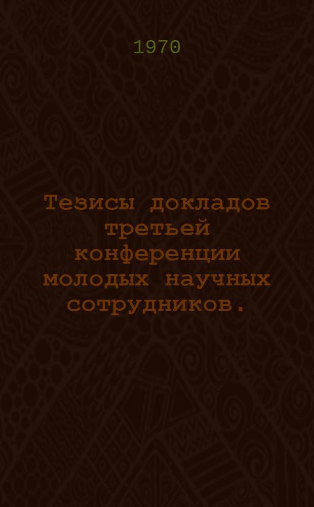 Тезисы докладов третьей конференции молодых научных сотрудников. (15-17 апр. 1970 г.)