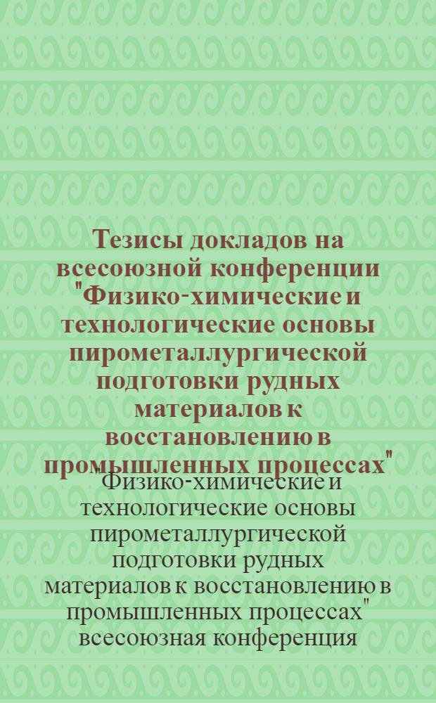 Тезисы докладов на всесоюзной конференции "Физико-химические и технологические основы пирометаллургической подготовки рудных материалов к восстановлению в промышленных процессах"