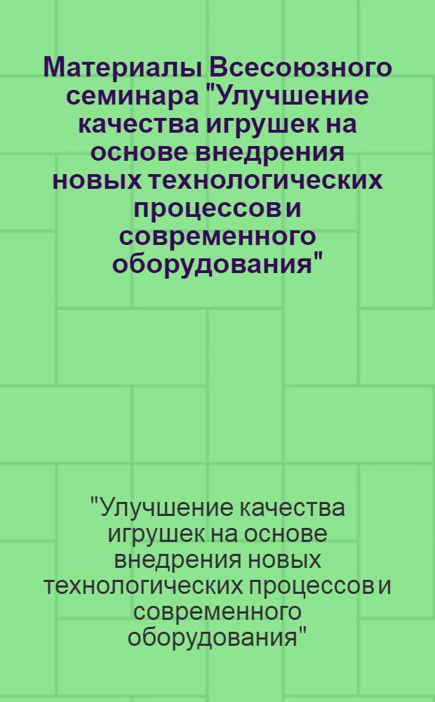 Материалы Всесоюзного семинара "Улучшение качества игрушек на основе внедрения новых технологических процессов и современного оборудования". 4-6 октября 1971 г.