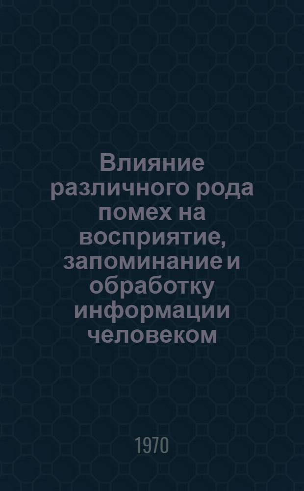 Влияние различного рода помех на восприятие, запоминание и обработку информации человеком : Отечеств. и иностр. литература за 1965-1969 гг