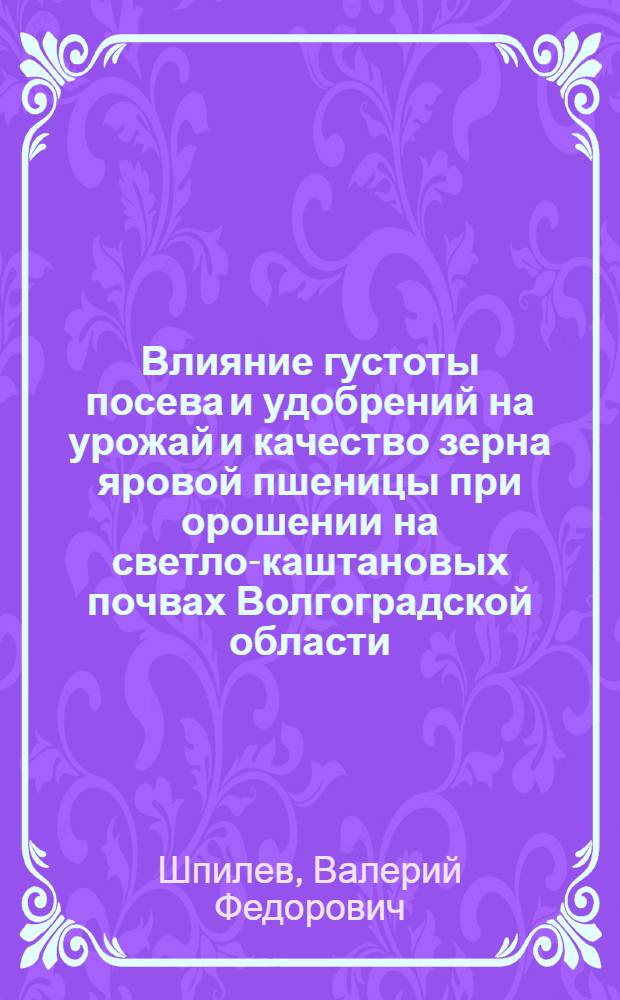Влияние густоты посева и удобрений на урожай и качество зерна яровой пшеницы при орошении на светло-каштановых почвах Волгоградской области : Автореф. дис. на соиск. учен. степени канд. с.-х. наук : (06.01.01)