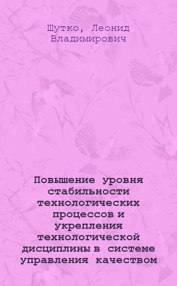Повышение уровня стабильности технологических процессов и укрепления технологической дисциплины в системе управления качеством : Докл. на Семинаре парт. работников, руководителей предприятий, науч.-исслед. и конструкт. организаций М-ва трак. и с.-х. машиностроения СССР