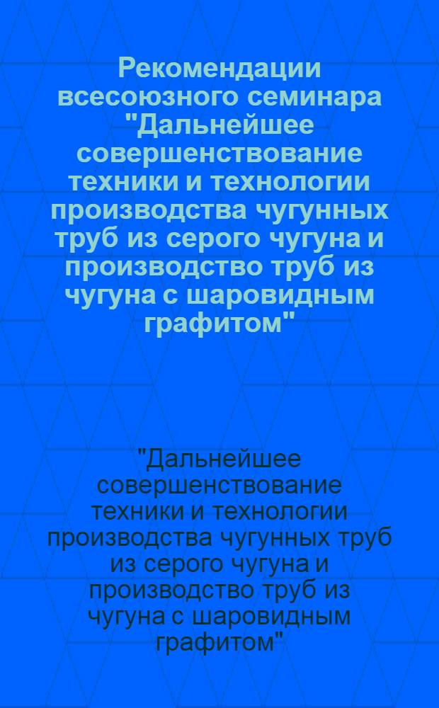 Рекомендации всесоюзного семинара "Дальнейшее совершенствование техники и технологии производства чугунных труб из серого чугуна и производство труб из чугуна с шаровидным графитом"