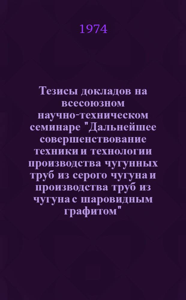 Тезисы докладов на всесоюзном научно-техническом семинаре "Дальнейшее совершенствование техники и технологии производства чугунных труб из серого чугуна и производства труб из чугуна с шаровидным графитом". (г. Каменск-Уральский, ноябрь 1974 г.)