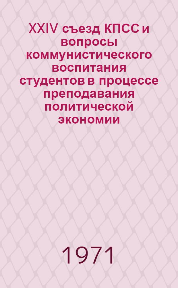 XXIV съезд КПСС и вопросы коммунистического воспитания студентов в процессе преподавания политической экономии : Тезисы докл. и сообщ.