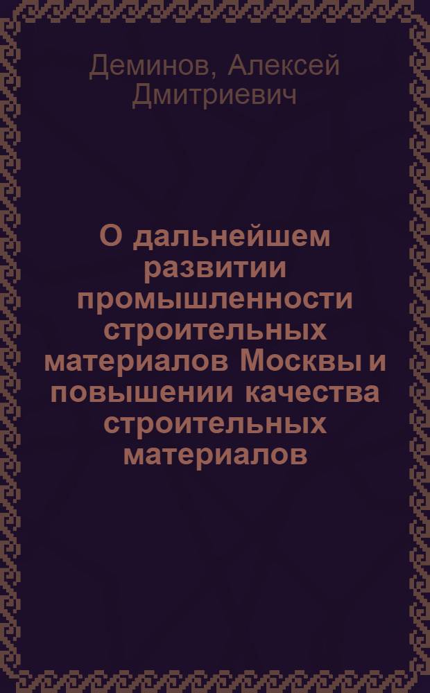 О дальнейшем развитии промышленности строительных материалов Москвы и повышении качества строительных материалов, деталей и конструкций : Докл. А.Д. Деминова на собрании парт.-хоз. актива 7 июня 1973 г