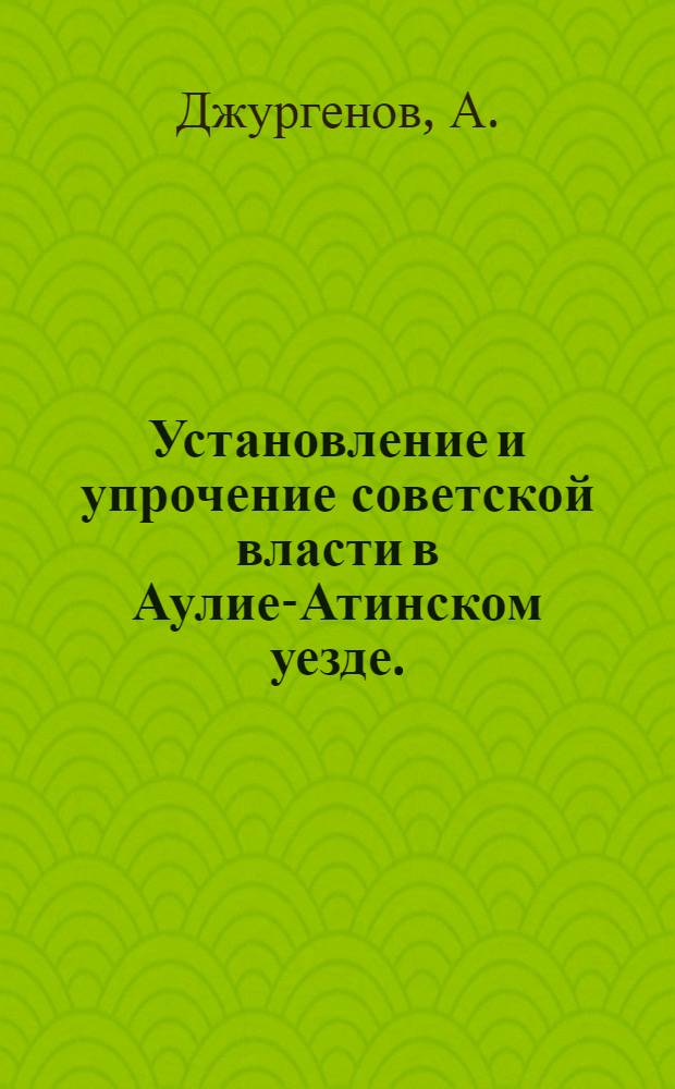 Установление и упрочение советской власти в Аулие-Атинском уезде. (1917-1920 гг.) : Автореф. дис. на соискание учен. степени ист. наук