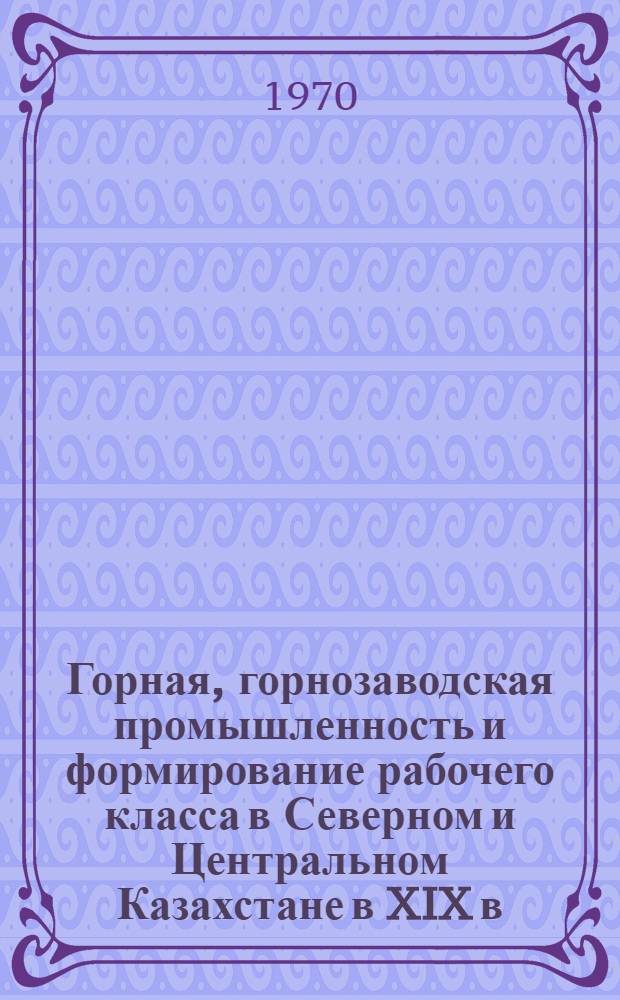 Горная, горнозаводская промышленность и формирование рабочего класса в Северном и Центральном Казахстане в XIX в. : Автореф. дис. на соиск. учен. степени д-ра ист. наук