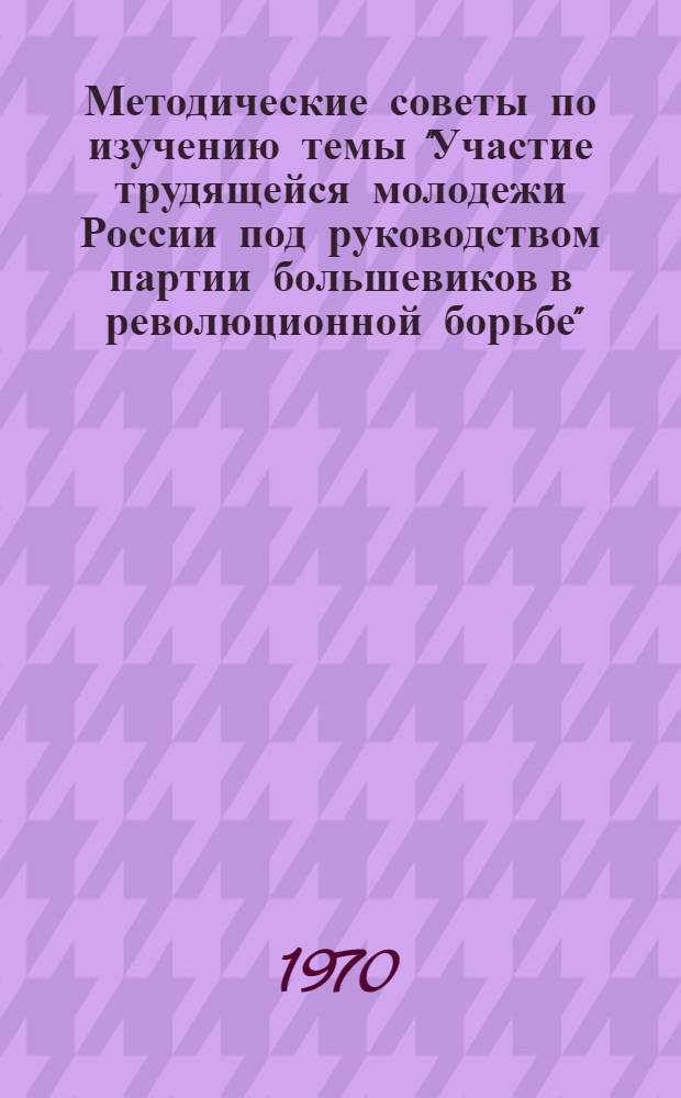 Методические советы по изучению темы "Участие трудящейся молодежи России под руководством партии большевиков в революционной борьбе" : (В помощь пропагандистам школ "Наш ленинский комсомол")