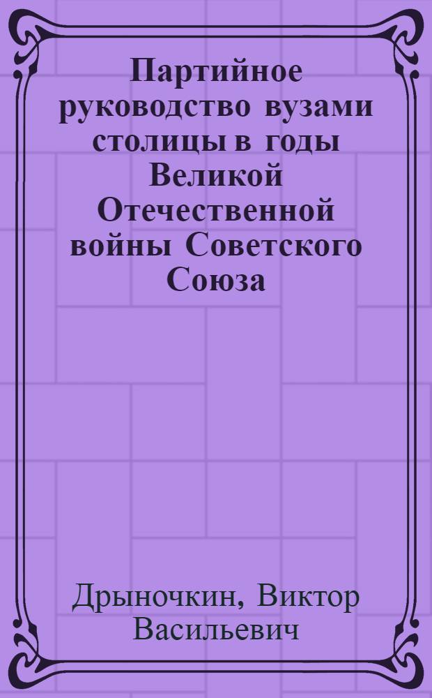 Партийное руководство вузами столицы в годы Великой Отечественной войны Советского Союза : Автореф. дис. на соискание учен. степени канд. ист. наук : (570)