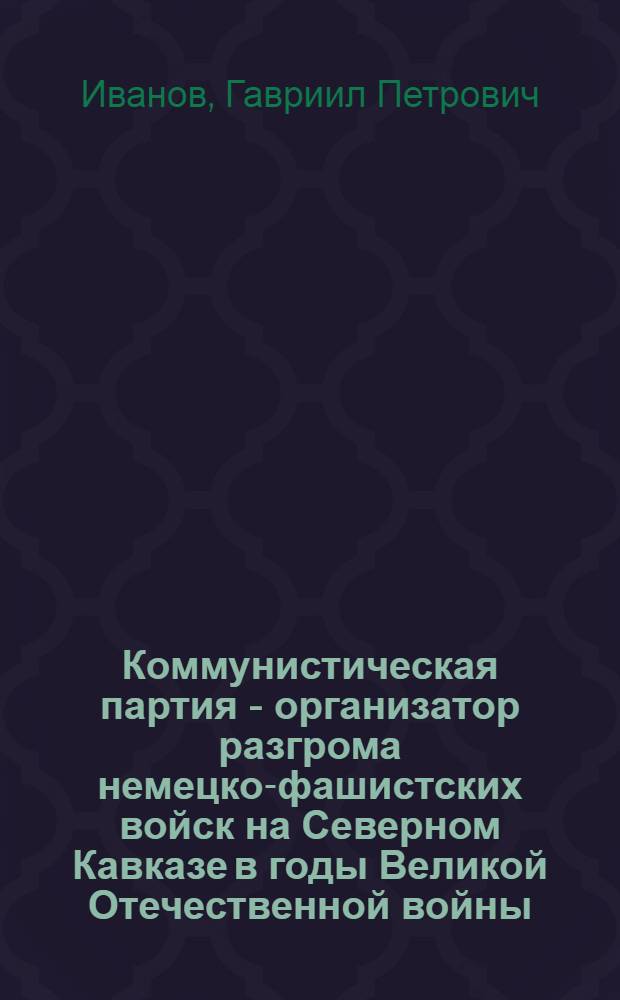 Коммунистическая партия - организатор разгрома немецко-фашистских войск на Северном Кавказе в годы Великой Отечественной войны : Автореф. дис. на соискание учен. степени д-ра ист. наук : (570)