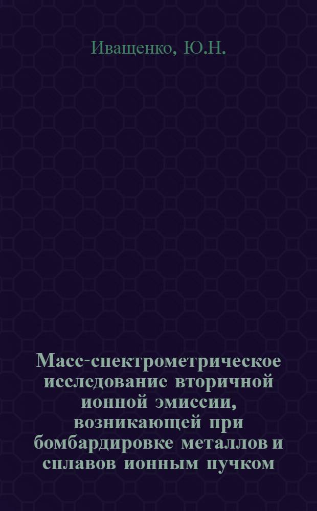 Масс-спектрометрическое исследование вторичной ионной эмиссии, возникающей при бомбардировке металлов и сплавов ионным пучком : Автореф. дис. на соискание учен. степени канд. физ.-мат. наук : (046)