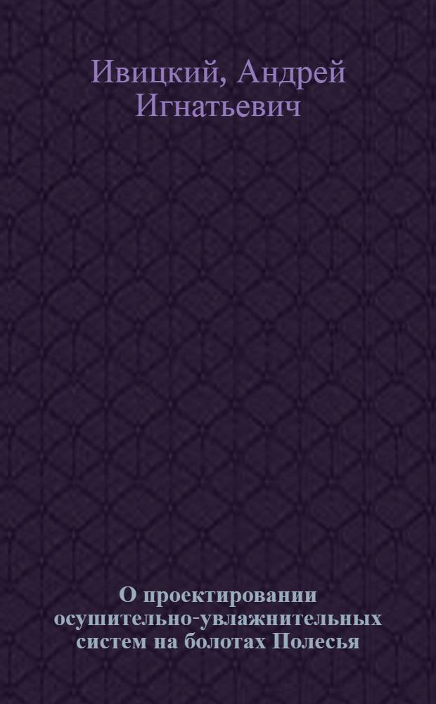 О проектировании осушительно-увлажнительных систем на болотах Полесья : (Докл. чл.-корр. АН БССР А.И. Ивицкого для обсуждения на Всесоюз. семинаре по обмену опытом проектирования осушит.-увлажнит. систем)